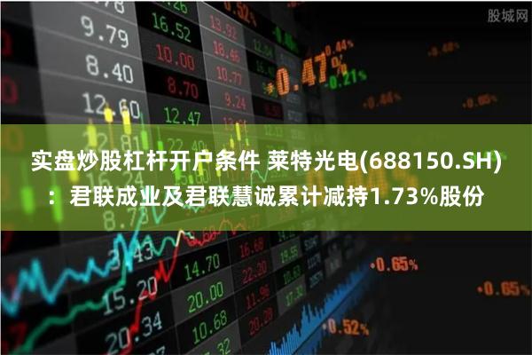 实盘炒股杠杆开户条件 莱特光电(688150.SH)：君联成业及君联慧诚累计减持1.73%股份