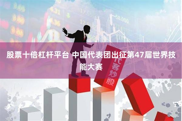 股票十倍杠杆平台 中国代表团出征第47届世界技能大赛