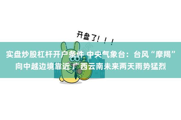 实盘炒股杠杆开户条件 中央气象台：台风“摩羯”向中越边境靠近 广西云南未来两天雨势猛烈