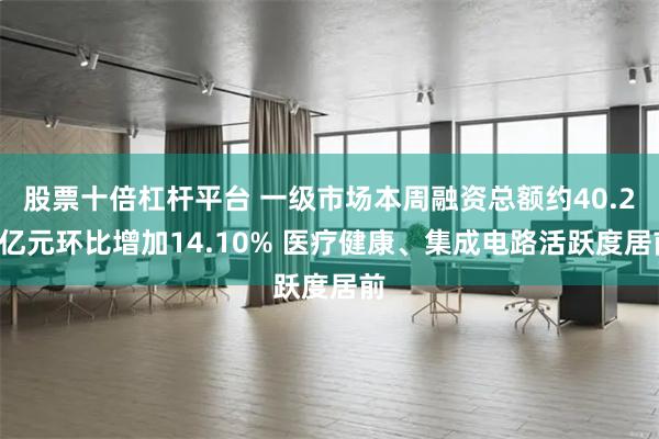股票十倍杠杆平台 一级市场本周融资总额约40.23亿元环比增加14.10% 医疗健康、集成电路活跃度居前