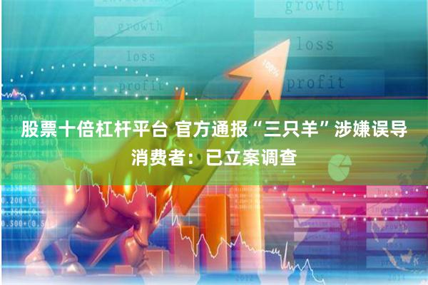 股票十倍杠杆平台 官方通报“三只羊”涉嫌误导消费者：已立案调查