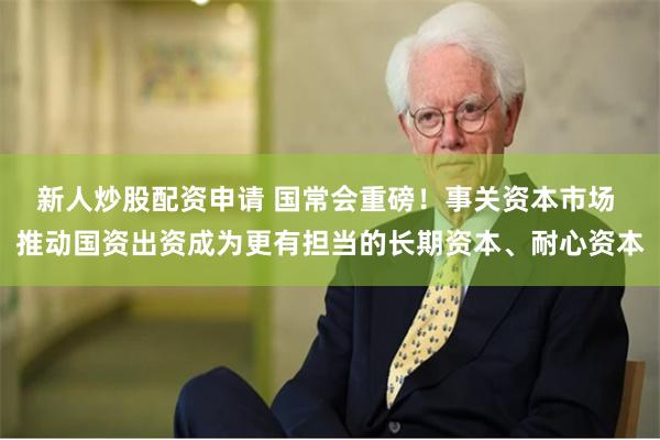 新人炒股配资申请 国常会重磅！事关资本市场 推动国资出资成为更有担当的长期资本、耐心资本