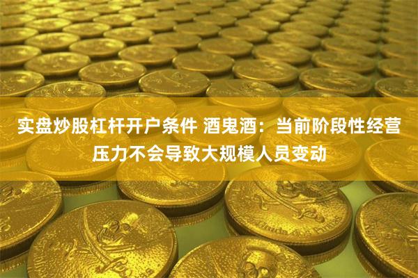 实盘炒股杠杆开户条件 酒鬼酒：当前阶段性经营压力不会导致大规模人员变动