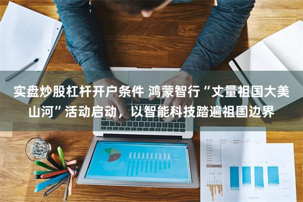 实盘炒股杠杆开户条件 鸿蒙智行“丈量祖国大美山河”活动启动，以智能科技踏遍祖国边界