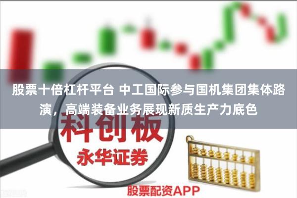 股票十倍杠杆平台 中工国际参与国机集团集体路演，高端装备业务展现新质生产力底色