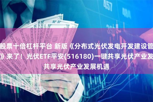 股票十倍杠杆平台 新版《分布式光伏发电开发建设管理办法》来了！光伏ETF平安(516180)一键共享光伏产业发展机遇