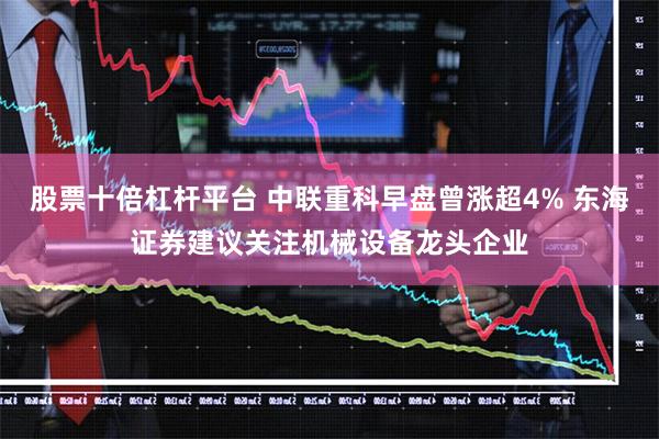 股票十倍杠杆平台 中联重科早盘曾涨超4% 东海证券建议关注机械设备龙头企业