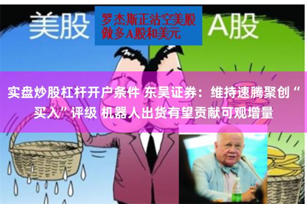 实盘炒股杠杆开户条件 东吴证券：维持速腾聚创“买入”评级 机器人出货有望贡献可观增量