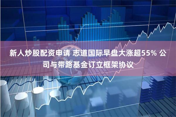 新人炒股配资申请 志道国际早盘大涨超55% 公司与带路基金订立框架协议