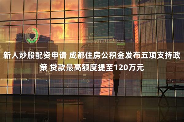 新人炒股配资申请 成都住房公积金发布五项支持政策 贷款最高额度提至120万元