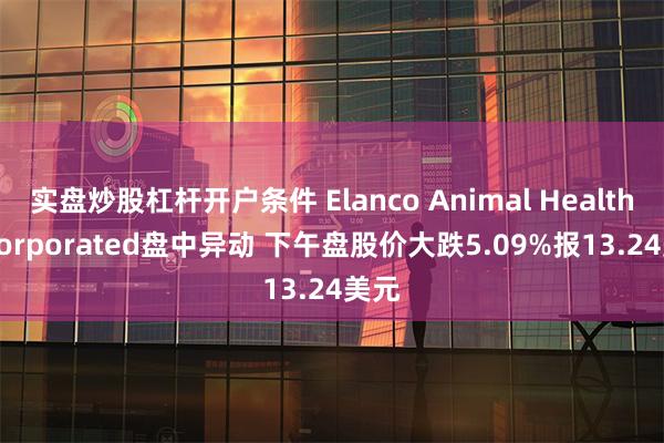 实盘炒股杠杆开户条件 Elanco Animal Health Incorporated盘中异动 下午盘股价大跌5.09%报13.24美元