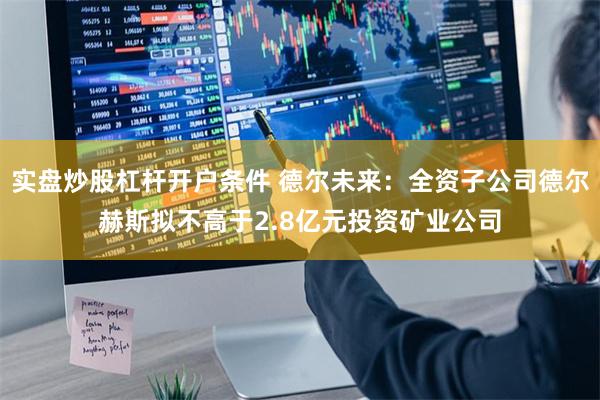 实盘炒股杠杆开户条件 德尔未来：全资子公司德尔赫斯拟不高于2.8亿元投资矿业公司