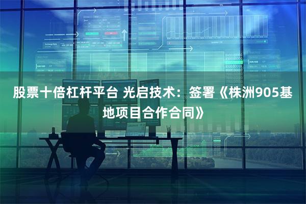 股票十倍杠杆平台 光启技术：签署《株洲905基地项目合作合同》