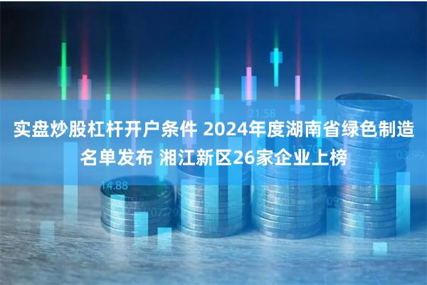 实盘炒股杠杆开户条件 2024年度湖南省绿色制造名单发布 湘江新区26家企业上榜
