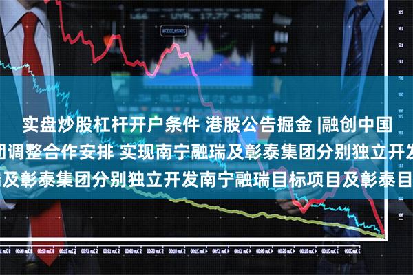 实盘炒股杠杆开户条件 港股公告掘金 |融创中国(01918)拟与彰泰集团调整合作安排 实现南宁融瑞及彰泰集团分别独立开发南宁融瑞目标项目及彰泰目标项目