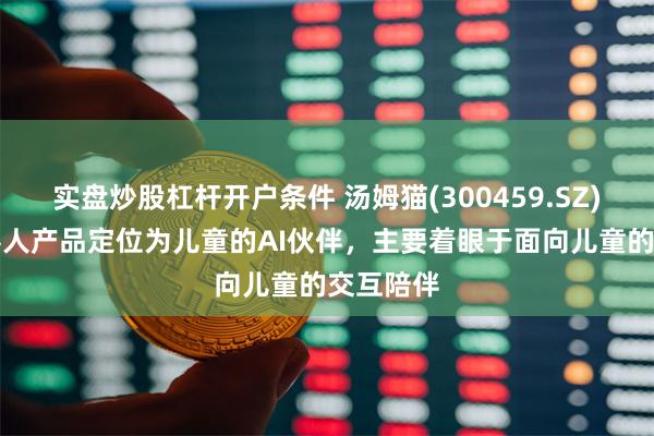 实盘炒股杠杆开户条件 汤姆猫(300459.SZ)：AI机器人产品定位为儿童的AI伙伴，主要着眼于面向儿童的交互陪伴
