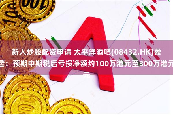 新人炒股配资申请 太平洋酒吧(08432.HK)盈警：预期中期税后亏损净额约100万港元至300万港元