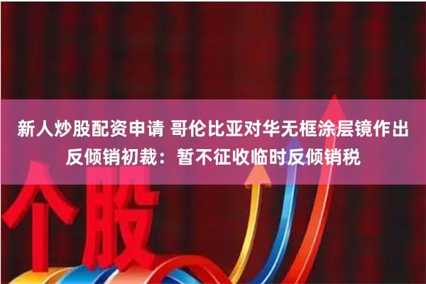 新人炒股配资申请 哥伦比亚对华无框涂层镜作出反倾销初裁：暂不征收临时反倾销税