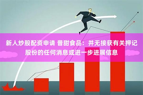 新人炒股配资申请 普甜食品：并无接获有关押记股份的任何消息或进一步进展信息