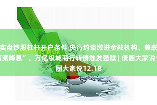 实盘炒股杠杆开户条件 央行约谈激进金融机构、美联储“鹰派降息”、万亿级城商行转债触发强赎 | 债圈大家说12.18