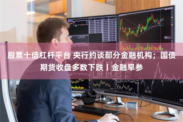 股票十倍杠杆平台 央行约谈部分金融机构；国债期货收盘多数下跌丨金融早参