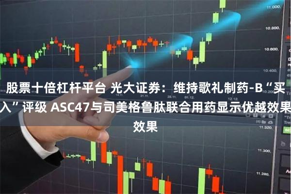 股票十倍杠杆平台 光大证券：维持歌礼制药-B“买入”评级 ASC47与司美格鲁肽联合用药显示优越效果