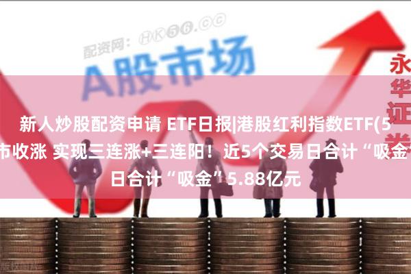 新人炒股配资申请 ETF日报|港股红利指数ETF(513630)逆市收涨 实现三连涨+三连阳！近5个交易日合计“吸金”5.88亿元