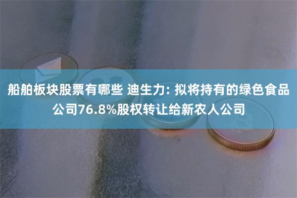 船舶板块股票有哪些 迪生力: 拟将持有的绿色食品公司76.8%股权转让给新农人公司