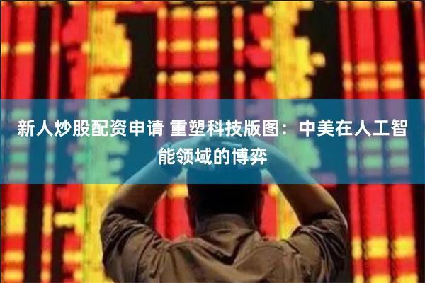 新人炒股配资申请 重塑科技版图：中美在人工智能领域的博弈